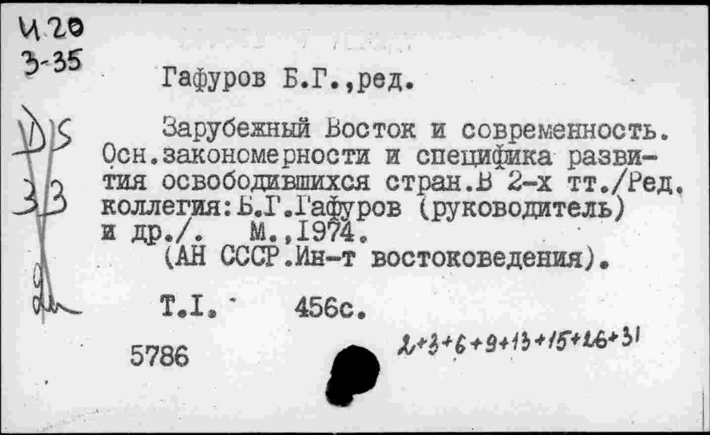 ﻿Ц20
V35
Гафуров Б.Г.,ред.
Зарубежный Восток и современность. Осн.закономерности и специфика развития освободившихся стран.В 2-х тт./Ред, коллегия:Б.Г.Гафуров (руководитель) и др./.	М.,1974.
(АН СССР.Ин-т востоковедения).
T.I. *	456с.
5786	jsM+d+lb-Wi&b1